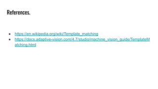 References.
● https://en.wikipedia.org/wiki/Template_matching
● https://docs.adaptive-vision.com/4.7/studio/machine_vision_guide/TemplateM
atching.html
 