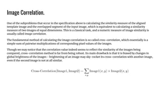 Image Correlation.
One of the subproblems that occur in the speciﬁcation above is calculating the similarity measure of the aligned
template image and the overlapped segment of the input image, which is equivalent to calculating a similarity
measure of two images of equal dimensions. This is a classical task, and a numeric measure of image similarity is
usually called image correlation.
The fundamental method of calculating the image correlation is so called cross-correlation, which essentially is a
simple sum of pairwise multiplications of corresponding pixel values of the images.
Though we may notice that the correlation value indeed seems to reﬂect the similarity of the images being
compared, cross-correlation method is far from being robust. Its main drawback is that it is biased by changes in
global brightness of the images - brightening of an image may sky-rocket its cross-correlation with another image,
even if the second image is not at all similar.
 