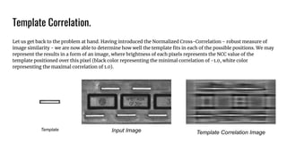 Template Correlation.
Let us get back to the problem at hand. Having introduced the Normalized Cross-Correlation - robust measure of
image similarity - we are now able to determine how well the template ﬁts in each of the possible positions. We may
represent the results in a form of an image, where brightness of each pixels represents the NCC value of the
template positioned over this pixel (black color representing the minimal correlation of -1.0, white color
representing the maximal correlation of 1.0).
Template Input Image Template Correlation Image
 