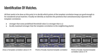 Identiﬁcation Of Matches.
All that needs to be done at this point is to decide which points of the template correlation image are good enough to
be considered actual matches. Usually we identify as matches the positions that (simultaneously) represent the
template correlation:
● stronger that some predeﬁned threshold value (i.e stronger that 0.5)
● locally maximal (stronger that the template correlation in the neighboring pixels)
Areas of template correlation above 0.75 Points of locally maximal template correlation Points of locally maximal template
correlation above 0.75
 