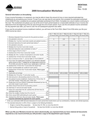MONTANA
                                                                                                                                               ESA
                                                                                                                                               Rev. 10-08
                                                     2009 Annualization Worksheet
General Information on Annualizing
If your income ﬂuctuates or is seasonal, you may be able to lower the amount of one or more required estimated tax
installments by annualizing your income. To see if you can pay less for any period, ﬁrst complete the estimated worksheet
(Form ESW-IIT) then complete the annualized estimated worksheet (Form ESA). Complete one column before continuing to
the next. This worksheet annualizes your tax at the end of each period based on a reasonable estimate of your income and
deductions from the beginning of the tax year through the end of each period. If you use the annualized income worksheet
for any payment due date, you have to use it for all subsequent payment due dates.
If you use the annualized income installment method, you will have to ﬁle Form ESA. Attach Form ESA when you ﬁle your
2009 income tax return.
                                                                                         Jan. 1 - Mar. 31     Jan. 1 - May 31   Jan. 1 - Aug. 31   Jan. 1 - Dec. 31
                                                                                         1st Period 2009      2nd Period 2009   3rd Period 2009    4th Period 2009
  1. Montana Adjusted Gross Income for the period as shown. ........ 1.
  2. Annualization amounts. .............................................................. 2.           4          2.4                1.5                 1
  3. Multiply line 1 by line 2 and enter results (annualized income.) . 3.
  4. Itemized deductions for each period (see below.)* ..................... 4.
  5. Annualization amounts. .............................................................. 5.           4          2.4                1.5                 1
  6. Multiply line 4 by line 5 and enter results. ................................... 6.
  7. Standard deduction (see worksheet on back.)** ........................ 7.
  8. Enter larger of line 6 or line 7. .................................................... 8.
  9. Subtract line 8 from line 3 and enter results. .............................. 9.
 10. Multiply $2,140 x number of exemptions and enter results. ..... 10.
 11. Subtract line 10 from line 9 and enter results. .......................... 11.
 12. Tax on amount on line 11, use tax table on Form ESW-IIT. ...... 12.
 13. If you have net capital gains included in your Montana adjusted
     gross income on line 1, multiply the net capital gains amount by
     2% (0.020) and enter the result of your capital gains credit here. .13.
 14. Subtract line 13 from line 12 and enter the result here. ............ 14.
 15. Enter nonrefundable tax credits for each period. ...................... 15.
 16. Subtract line 15 from line 14 and enter results. This is your
     total tax. ................................................................................... 16.
 17. Applicable percentage. ............................................................. 17. 22.5% (0.225)    45% (0.450)      67.5% (0.675)       90% (0.900)
 18. Multiply line 16 by line 17 and enter results. ............................. 18.
 19. Add amounts in all preceding columns of line 25a. .................. 19.
 20. Annualized income installment. Subtract line 19 from line 18
     and enter results. If less than zero, enter zero. ........................ 20.
 21. Divide line 9 of Form ESW-IIT (Estimate Worksheet) by four (4)
     and enter result in each column. .............................................. 21.
 22. Enter amount from line 24 of preceding column. ...................... 22.
 23. Add lines 21 and 22 and enter results. ..................................... 23.
 24. If line 23 is more than line 20, subtract line 20 from line 23,
     otherwise enter zero. ................................................................ 24.
25a. Enter the smaller of either line 20 or line 23. .......................... 25a.
25b. Enter actual 2009 withholding for each period. ...................... 25b.
25c. Subtract line 25b from 25a and enter results. This is your
     required estimated tax payment for each quarter. ............ 25c.
* Enter your estimated 2009 itemized deductions for each period that include items such as contributions, medical, and dental expenses.
** The standard deduction is 20% of line 3, subject to the following limitations:
    • Single or married ﬁling separately:              No less than $1,780; no more than $4,010
    • Married ﬁling jointly or head of household:               No less than $3,560; no more than $8,020


When you ﬁle your Montana income tax return electronically, you represent that you have retained all documents
required as a tax record and that you will provide a copy to the department upon request.
                                                                                                                                                       115
 