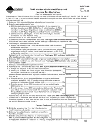 Clear Form                        MONTANA
                                                                                                                                          ESW
                                             2009 Montana Individual Estimated
                                                                                                                                          Rev. 10-08
                                                  Income Tax Worksheet
                                                           Keep this worksheet for your records
To estimate your 2009 income tax due, you may use your 2008 income tax due from Form 2, line 53, Form 2M, line 47
or Form 2EZ, line 15. If you choose this method, skip lines 1 through 8 and enter your 2008 tax due on line 9 below,
otherwise begin with line 1.
  1. Enter your 2009 estimated Montana adjusted gross income here .................................................. 1.
  2. Enter the estimated amount of your:
     a. 2009 itemized deductions or standard deduction. (If you are using the
         standard deduction enter 20% (0.20) of line 1, but not less than $1,780 or
         more than $4,010 if your ﬁling status is single, or not less than $3,560 or
         more than $8,020 if your ﬁling status is jointly or head of household.) ........ 2a.
     b. 2009 exemptions. (Multiply $2,140 times the number of your allowable
         exemptions and enter the result here.) ....................................................... 2b.
     Add lines 2a and 2b and enter the result here ................................................................................ 2.
  3. Subtract line 2 from line 1 and enter the result here. This is your 2009 estimated taxable income.
     If the result is zero or less, stop here. You are not subject to estimated tax payments in 2009 ..........3.
  4. Calculate your estimated 2009 income tax:
     a. Multiply the amount on line 3 using the tax table on the back of this form
         and enter the result here .............................................................................. 4a.
     b. If you have net capital gains included in your estimated Montana adjusted
         gross income on line 1, multiply the net capital gains amount by 2% (0.02)
         and enter the result here .............................................................................. 4b.
     Subtract line 4b from 4a and enter the result here. This is your 2009 estimated resident tax
     after capital gains tax credit. ........................................................................................................ 4.
  5. Enter your 2009 estimated nonrefundable single-year credits and carryover credits here ............. 5.
  6. Subtract line 5 from line 4 and enter the result here. This is your 2009 estimated total tax after
     nonrefundable credits. .................................................................................................................. 6.
  7. Enter your estimated 2009 recapture taxes here ............................................................................ 7.
  8. Add lines 6 and 7 and enter the result here. This is your 2009 estimated total tax due. ............ 8.
  9. a. Multiply line 8 by 90% (0.90) and enter the result here ................................ 9a.
     b. Enter 100% of the tax due shown on your 2008 income tax return Form 2,
         line 53 (add columns A and B) or Form 2M, line 47 ..................................... 9b.
     Enter the smaller of line 9a or 9b. If you are unable to compute line 9a, enter the amount
     from line 9b. ..................................................................................................................................... 9.
 10. a. Enter the amount of your estimated Montana income tax and mineral
         royalty tax withheld in 2009. (Examples include withholding on wages,
         pensions, annuities,pass-through entities, etc.) ........................................ 10a.
     b. Enter the amount of your 2008 overpayment that was applied to your
         2009 income tax ......................................................................................... 10b.
     c. Enter the amount of your 2009 estimated refundable credits. This includes
         your elderly homeowner/renter credit, ﬁlm employment production credit,
         ﬁlm qualiﬁed expenditure credit, Insure Montana credit and temporary
         emergency lodging credit ........................................................................... 10c.
     Add lines 10a, 10b, and 10c and enter the result here. This is your 2009 estimated payments...10.
 11. Subtract line 10 from line 8. If the result is less than $500, stop here; you are not subject to esti-
     mated tax payments in 2009. If the result is $500 or more, subtract line 10 from line 9 and enter
     the amount here and continue to line 12. ...................................................................................... 11.
                                                                                             a.                 b.                c.                 d.
                                                    Payment Due Dates April 15, 2009 June 15, 2009 Sept. 15, 2009 Jan 15, 2010
 12. Divide the amount on line 11 by four (4) and enter the
     result in columns a, b, c and d ..........................................12.
 13. Enter your annualized income installment amount from
     Form ESA, line 25c...........................................................13.
 14. Enter the amount from line 12 or line 13 whichever applies.
     This is your installment payment due for each period. 14.
     If the payment date falls on a weekend or a holiday, your payment is due on the next business day.
                                                                                                                                                  136
 