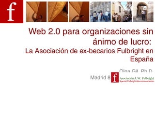 Web 2.0 para organizaciones sin
                 ánimo de lucro:
La Asociación de ex-becarios Fulbright en
                                 España
                                Olga Gil, Ph.D.
                    Madrid 8 de marzo de 2013
 
