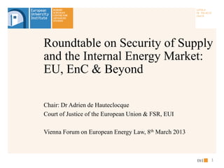 Chair: Dr Adrien de Hauteclocque
Court of Justice of the European Union & FSR, EUI
Vienna Forum on European Energy Law, 8th March 2013
Roundtable on Security of Supply
and the Internal Energy Market:
EU, EnC & Beyond
1
 