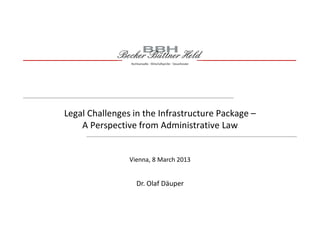 Legal Challenges in the Infrastructure Package –
A Perspective from Administrative Law
Dr. Olaf Däuper
Vienna, 8 March 2013
 