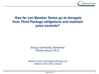 - Prepared by ECS - 1
How far can Member States go to derogate
from Third Package obligations and maintain
price controls?
Energy Community Secretariat
Rozeta Karova, Ph.D.
Vienna Forum on European Energy Law
8 March 2013, ECS, Vienna
 
