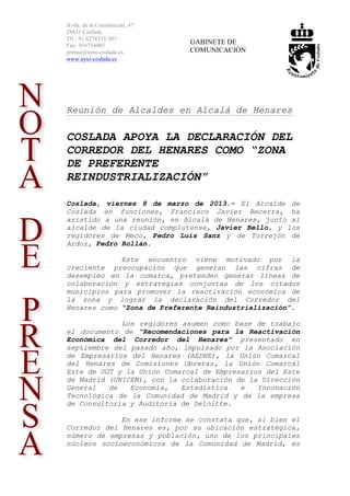 Avda. de la Constitución, 47
28821 Coslada
Tlf.: 91 6278235/307
Fax: 916734007
                               GABINETE DE
prensa@ayto-coslada.es         COMUNICACIÓN
www.ayto-coslada.es




Reunión de Alcaldes en Alcalá de Henares

COSLADA APOYA LA DECLARACIÓN DEL
CORREDOR DEL HENARES COMO “ZONA
DE PREFERENTE
REINDUSTRIALIZACIÓN”

Coslada, viernes 8 de marzo de 2013.- El Alcalde de
Coslada en funciones, Francisco Javier Becerra, ha
asistido a una reunión, en Alcalá de Henares, junto al
alcalde de la ciudad complutense, Javier Bello, y los
regidores de Meco, Pedro Luis Sanz y de Torrejón de
Ardoz, Pedro Rollán.

             Este encuentro viene motivado por la
creciente preocupación que generan las cifras de
desempleo en la comarca, pretenden generar líneas de
colaboración y estrategias conjuntas de los citados
municipios para promover la reactivación económica de
la zona y lograr la declaración del Corredor del
Henares como “Zona de Preferente Reindustrialización”.

             Los regidores asumen como base de trabajo
el documento de “Recomendaciones para la Reactivación
Económica del Corredor del Henares” presentado en
septiembre del pasado año, impulsado por la Asociación
de Empresarios del Henares (AEDHE), la Unión Comarcal
del Henares de Comisiones Obreras, la Unión Comarcal
Este de UGT y la Unión Comarcal de Empresarios del Este
de Madrid (UNICEM), con la colaboración de la Dirección
General   de   Economía,   Estadística   e   Innovación
Tecnológica de la Comunidad de Madrid y de la empresa
de Consultoría y Auditoria de Deloitte.

             En ese informe se constata que, si bien el
Corredor del Henares es, por su ubicación estratégica,
número de empresas y población, uno de los principales
núcleos socioeconómicos de la Comunidad de Madrid, es
 