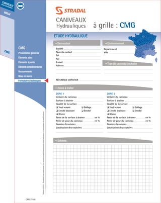 Édition03/2013.Documentnoncontractuel.Lescaractéristiquesmentionnéessontindicativesetsusceptiblesdemodifications.
grille
CMG
caniveaux
sous circulation
à grille : CMG
caniveaux
Hydrauliques
CMG 100
	 CMG
	 Présentation générale
	 Éléments plats
	 Éléments à pente
	 Élémentscomplémentaires
	Recouvrements
	 Mise en œuvre
	 Formulaires techniques
ETUDE HYDRAULIQUE
• Demandeur
• Zones à traiter
• Schéma
• Environnement
• Type de caniveau souhaité
Société	
Nom du contact
Tel
Fax
E-mail
Adresse
Réference chantier
ZONE 1	
Linéaire du caniveau
Surface à drainer
Qualité de la surface
❏ Tout venant	 ❏ Dallage
❏ Enrobé drainant	 ❏ Enrobé
❏ Résine
Pente de la surface à drainer	 en %
Pente de pose du caniveau	 en %
Nombre d’exutoires
Localisation des exutoires
ZONE 2	
Linéaire du caniveau
Surface à drainer
Qualité de la surface
❏ Tout venant	 ❏ Dallage
❏ Enrobé drainant	 ❏ Enrobé
❏ Résine
Pente de la surface à drainer	 en %
Pente de pose du caniveau	 en %
Nombre d’exutoires
Localisation des exutoires
Département	
Ville
 