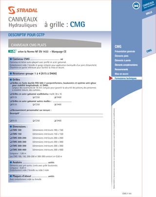 Édition03/2013.Documentnoncontractuel.Lescaractéristiquesmentionnéessontindicativesetsusceptiblesdemodifications.
grille
CMG
caniveaux
sous circulation
à grille : CMG
caniveaux
Hydrauliques
CMG 101
	 CMG
	 Présentation générale
	 Éléments plats
	 Éléments à pente
	 Élémentscomplémentaires
	Recouvrements
	 Mise en œuvre
	 Formulaires techniques
DESCRIPTIF POUR CCTP
Caniveaux CMG Plats
■ Caniveau CMG				
ml
Caniveau en béton auto-plaçant avec profilé en acier galvanisé.
Emboîtement mâle / femelle et gorge intégrée pour application éventuelle d’un joint d’étanchéité.
Chanfrein en partie inférieure pour faciliter la mise en œuvre.					
	
■ Résistance groupe 1 à 4 (A15 à D400)
	
■ Grilles
❏ Grilles en fonte ductile FGS 500-7 «serpentiformes», boulonnées et système anti-glisse
pour stabilité longitudinale, cl. D400.
Largeur des ouvertures de 19 mm conçues pour garantir la sécurité des piétons, des personnes
à mobilité réduite, des cyclistes…
❏ Grilles en acier galvanisé «caillebotis» maille 30 x 10
❏ B125	 ❏ C250	 ❏ D400
❏ Grilles en acier galvanisé autres mailles :
❏ B125	 ❏ C250	 ❏ D400
❏ Recouvrement personnalisé sur mesure :
Descriptif
❏ B125	 ❏ C250	 ❏ D400
	
■ Dimensions :
❏ cmg 100	 (dimensions intérieures 100 x 150)
❏ cmg 150	 (dimensions intérieures 150 x 150)
❏ cmg 200-200	 (dimensions intérieures 200 x 200)
❏ cmg 200-300	 (dimensions intérieures 200 x 300)
❏ cmg 300-300	 (dimensions intérieures 300 x 300)
❏ cmg 300-400	 (dimensions intérieures 300 x 400)
Longueur : 1,00 m
Les CMG 100, 150, 200-200 et 300-300 existent en 0,50 m
	
■ Avaloirs	
unités
Éléments avec pré-sortie. Livrés avec grille boulonnée.
Longueur : 0,50 m
Emboîtement mâle / femelle ou mâle / mâle
	
■ Plaques d’about	
unités	
Avec emboîtement mâle ou femelle	 					
			
selon la Norme NF EN 1433 - Marquage CE		M
 