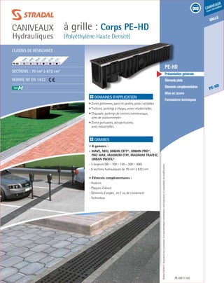 Édition03/2013.Documentnoncontractuel.Lescaractéristiquesmentionnéessontindicativesetsusceptiblesdemodifications.
grille
PE-HD
caniveaux
sous circulation
à grille : Corps PE-HD
(Polyéthylène Haute Densité)
caniveaux
Hydrauliques
PE-HD 103
	 PE-HD
	 Présentation générale
	 Élémentsplats
	 Élémentscomplémentaires
	 Mise en œuvre
	 Formulaires techniques
Domaines d’application
• Zones piétonnes, parcs et jardins, pistes cyclables
• Trottoirs, parkings à étages, zones résidentielles
• Chaussée, parkings de centres commerciaux,
aires de stationnement
• Zones portuaires, aéroportuaires,
aires industrielles	
Gammes
• 8 gammes :
- wave, neo, urban city®, urban pro®,
pro max, magnum city, magnum traffic,
urban profil®
- 5 largeurs (90 – 100 – 150 – 200 – 300)
- 6 sections hydrauliques de 70 cm² à 872 cm²
• Éléments complémentaires :
- Avaloirs
- Plaques d’about
- Éléments d’angles , en T ou de croisement
- Technobox
Classes de résistance :
Sections : 70 cm2
à 872 cm2
Norme NF EN 1433
M
F900
E600
D400
C250
B125
A15
PE-HD	
 