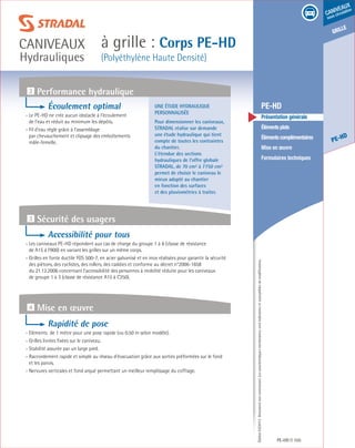 Édition03/2013.Documentnoncontractuel.Lescaractéristiquesmentionnéessontindicativesetsusceptiblesdemodifications.
grille
PE-HD
caniveaux
sous circulation
à grille : Corps PE-HD
(Polyéthylène Haute Densité)
caniveaux
Hydrauliques
PE-HD 105
	 PE-HD
	 Présentation générale
	 Élémentsplats
	 Élémentscomplémentaires
	 Mise en œuvre
	 Formulaires techniques
Une étude hydraulique
personnalisée
Pour dimensionner les caniveaux,
STRADAL réalise sur demande
une étude hydraulique qui tient
compte de toutes les contraintes
du chantier.
L’étendue des sections
hydrauliques de l’offre globale
STRADAL, de 70 cm² à 7750 cm²
permet de choisir le caniveau le
mieux adapté au chantier
en fonction des surfaces
et des pluviométries à traiter.
2 Performance hydraulique
3 Sécurité des usagers
4 Mise en œuvre
Écoulement optimal
- Le PE-HD ne crée aucun obstacle à l’écoulement
de l’eau et réduit au minimum les dépôts.
- Fil d’eau réglé grâce à l’assemblage
par chevauchement et clipsage des emboîtements
mâle-femelle.
Accessibilité pour tous
- Les caniveaux PE-HD répondent aux cas de charge du groupe 1 à 6 (classe de résistance
de A15 à F900) en variant les grilles sur un même corps.
- Grilles en fonte ductile FGS 500-7, en acier galvanisé et en inox réalisées pour garantir la sécurité
des piétons, des cyclistes, des rollers, des caddies et conforme au décret n°2006-1658
du 21.12.2006 concernant l’accessibilité des personnes à mobilité réduite pour les caniveaux
de groupe 1 à 3 (classe de résistance A15 à C250).
Rapidité de pose
- Eléments de 1 mètre pour une pose rapide (ou 0.50 m selon modèle).
- Grilles livrées fixées sur le caniveau.
- Stabilité assurée par un large pied.
- Raccordement rapide et simple au réseau d’évacuation grâce aux sorties préformées sur le fond
et les parois.
- Nervures verticales et fond arqué permettant un meilleur remplissage du coffrage.
 