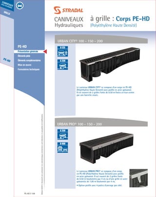 Édition03/2013.Documentnoncontractuel.Lescaractéristiquesmentionnéessontindicativesetsusceptiblesdemodifications.
grille
PE-HD
caniveaux
sous circulation
caniveaux
Hydrauliques
à grille : Corps PE-HD
(Polyéthylène Haute Densité)
PE-HD 108
	 PE-HD
	 Présentation générale
	 Élémentsplats
	 Élémentscomplémentaires
	 Mise en œuvre
	 Formulaires techniques
URBAN CITY® 100 - 150 - 200
Le caniveau URBAN CITY® se compose d’un corps en PE-HD
(Polyéthylène Haute Densité) avec profils en acier galvanisé.
Il est couvert de 2 grilles fonte de 0.50 m fixées en leur centre
par une barrette vissée.
Le caniveau URBAN PRO® se compose d’un corps
en PE-HD (Polyéthylène Haute Densité) avec profils
en acier galvanisé. Il est couvert de 2 grilles fonte
de 0.50 m boulonnées par 4 vis ou d’une grille en acier
galvanisée de 1,00 m boulonnée par 4 vis.
• Option profils avec 4 pattes d’ancrage par côté.
URBAN PRO® 100 - 150 - 200
A 15
B 125
C 250
D 400
E 600
F 900
A 15
B 125
C 250
D 400
E 600
F 900
A 15
B 125
C 250
D 400
E 600
F 900
A 15
B 125
C 250
D 400
E 600
F 900
 