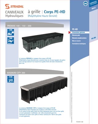 Édition03/2013.Documentnoncontractuel.Lescaractéristiquesmentionnéessontindicativesetsusceptiblesdemodifications.
grille
PE-HD
caniveaux
sous circulation
à grille : Corps PE-HD
(Polyéthylène Haute Densité)
caniveaux
Hydrauliques
PE-HD 109
	 PE-HD
	 Présentation générale
	 Élémentsplats
	 Élémentscomplémentaires
	 Mise en œuvre
	 Formulaires techniques
PROMAX 100 - 150 - 200
Le caniveau MAGNUM CITY se compose d’un corps en PE-HD
(Polyéthylène Haute Densité) avec feuillure en PE-HD de 40 mm.
Il est couvert d’une grille fonte de 0.50 m boulonnée par 4 vis ou d’une grille
en acier galvanisée « caillebotis » de 1.00 m boulonnée par 8 vis.
Caniveaux de 0.50 m avec grille en fonte. Caniveau de 1.00 m avec grille
en acier galvanisé.
Le caniveau PROMAX se compose d’un corps en PE-HD
(Polyéthylène Haute Densité) avec cornières fonte de 35 mm équipées de pattes
pour ancrage latéral. Il est couvert de 2 grilles fonte de 0.50 m boulonnées
par 4 vis.
MAGNUM CITY 300
A 15
B 125
C 250
D 400
E 600
F 900
B 125
C 250
D 400
E 600
F 900
A 15
B 125
C 250
D 400
E 600
F 900
 