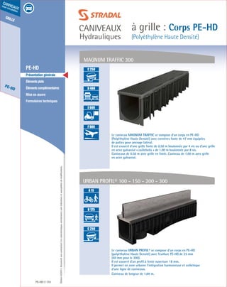 Édition03/2013.Documentnoncontractuel.Lescaractéristiquesmentionnéessontindicativesetsusceptiblesdemodifications.
grille
PE-HD
caniveaux
sous circulation
caniveaux
Hydrauliques
à grille : Corps PE-HD
(Polyéthylène Haute Densité)
PE-HD 110
	 PE-HD
	 Présentation générale
	 Élémentsplats
	 Élémentscomplémentaires
	 Mise en œuvre
	 Formulaires techniques
MAGNUM TRAFFIC 300
Le caniveau MAGNUM TRAFFIC se compose d’un corps en PE-HD
(Polyéthylène Haute Densité) avec cornières fonte de 47 mm équipées
de pattes pour ancrage latéral.
Il est couvert d’une grille fonte de 0.50 m boulonnée par 4 vis ou d’une grille
en acier galvanisé « caillebotis » de 1.00 m boulonnée par 8 vis.
Caniveaux de 0.50 m avec grille en fonte. Caniveau de 1.00 m avec grille
en acier galvanisé.
Le caniveau URBAN PROFIL® se compose d’un corps en PE-HD
(polyéthylène Haute Densité) avec feuillure PE-HD de 25 mm
(40 mm pour le 300).
Il est couvert d’un profil à fente ouverture 18 mm.
Il permet en zone urbaine l’intégration harmonieuse et esthétique
d’une ligne de caniveaux.
Caniveau de longeur de 1,00 m.
URBAN PROFIL® 100 - 150 - 200 - 300
A 15
B 125
C 250
D 400
E 600
F 900
A 15
B 125
C 250
D 400
E 600
F 900
A 15
B 125
C 250
D 400
E 600
F 900
A 15
B 125
C 250
D 400
E 600
F 900
A 15
B 125
C 250
D 400
E 600
F 900
A 15
B 125
C 250
D 400
E 600
F 900
A 15
B 125
C 250
D 400
E 600
F 900
 