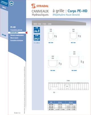Édition03/2013.Documentnoncontractuel.Lescaractéristiquesmentionnéessontindicativesetsusceptiblesdemodifications.
grille
PE-HD
caniveaux
sous circulation
caniveaux
Hydrauliques
à grille : Corps PE-HD
(Polyéthylène Haute Densité)
PE-HD 112
	 PE-HD
	 Présentation générale
	 Éléments plats
	 Élémentscomplémentaires
	 Mise en œuvre
	 Formulaires techniques
• L 1.00 m
NEO D1(mm) D2 (mm)
NEO 100H 2 x Ø 110 1 x Ø 110
NEO 150H 2 x Ø 110 1 x Ø 110 – 1 x Ø 160
NEO 200H 2 x Ø 110 1 x Ø 110 – 1 x Ø 160
NEO 200HV 2 x Ø 160 – 2 x Ø 200 1 x Ø 160 – 1 x Ø 200
NEO 100 -150 - 200
NEO 100H
NEO 200H
NEO 150H
NEO 200HV
A 15
B 125
C 250
D 400
E 600
F 900
A 15
B 125
C 250
D 400
E 600
F 900
 