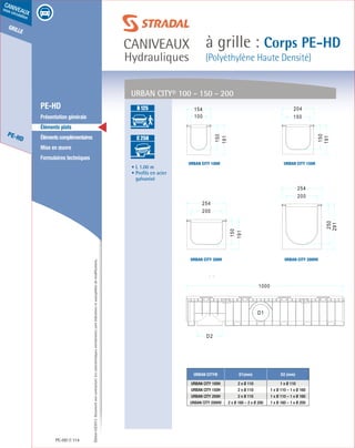Édition03/2013.Documentnoncontractuel.Lescaractéristiquesmentionnéessontindicativesetsusceptiblesdemodifications.
grille
PE-HD
caniveaux
sous circulation
caniveaux
Hydrauliques
à grille : Corps PE-HD
(Polyéthylène Haute Densité)
PE-HD 114
	 PE-HD
	 Présentation générale
	 Éléments plats
	 Élémentscomplémentaires
	 Mise en œuvre
	 Formulaires techniques
• L 1.00 m
• Profils en acier
galvanisé
Urban CITY® D1(mm) D2 (mm)
URBAN CITY 100H 2 x Ø 110 1 x Ø 110
URBAN CITY 150H 2 x Ø 110 1 x Ø 110 – 1 x Ø 160
URBAN CITY 200H 2 x Ø 110 1 x Ø 110 – 1 x Ø 160
URBAN CITY 200HV 2 x Ø 160 – 2 x Ø 200 1 x Ø 160 – 1 x Ø 200
URBAN CITY® 100 - 150 - 200
URBAN CITY 150H
URBAN CITY 200HV
URBAN CITY 100H
URBAN CITY 200H
A 15
B 125
C 250
D 400
E 600
F 900
A 15
B 125
C 250
D 400
E 600
F 900
 
