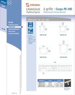 Édition03/2013.Documentnoncontractuel.Lescaractéristiquesmentionnéessontindicativesetsusceptiblesdemodifications.
grille
PE-HD
caniveaux
sous circulation
caniveaux
Hydrauliques
à grille : Corps PE-HD
(Polyéthylène Haute Densité)
PE-HD 116
	 PE-HD
	 Présentation générale
	 Éléments plats
	 Élémentscomplémentaires
	 Mise en œuvre
	 Formulaires techniques
• L 1.00 m
• Profils en acier
galvanisé
hauteur 42 mm
• Option 4 pattes
d’ancrage
par côté
Option pattes
d’ancrages
URBAN PRO® D1(mm) D2 (mm)
URBAN PRO 100H 2 x Ø 110 1 x Ø 110
URBAN PRO 150H 2 x Ø 110 1 x Ø 110 – 1 x Ø 160
URBAN PRO 200H 2 x Ø 110 1 x Ø 110 – 1 x Ø 160
URBAN PRO 200HV 2 x Ø 160 – 2 x Ø 200 1 x Ø 160 – 1 x Ø 200
URBAN PRO® 100- 150 - 200
URBAN PRO 150H
URBAN PRO 200HV
URBAN PRO 100H
URBAN PRO 200H
A 15
B 125
C 250
D 400
E 600
F 900
A 15
B 125
C 250
D 400
E 600
F 900
 