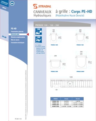 Édition03/2013.Documentnoncontractuel.Lescaractéristiquesmentionnéessontindicativesetsusceptiblesdemodifications.
grille
PE-HD
caniveaux
sous circulation
caniveaux
Hydrauliques
à grille : Corps PE-HD
(Polyéthylène Haute Densité)
PE-HD 118
	 PE-HD
	 Présentation générale
	 Éléments plats
	 Élémentscomplémentaires
	 Mise en œuvre
	 Formulaires techniques
• L 1.00 m
• Cornières fonte
hauteur 35 mm
équipées de
4 pattes pour
ancrage latéral
PROMAX D1(mm) D2 (mm)
PROMAX 100H 2 x Ø 110 1 x Ø 110
PROMAX 150H 2 x Ø 110 1 x Ø 110 – 1 x Ø 160
PROMAX 200H 2 x Ø 110 1 x Ø 110 – 1 x Ø 160
PROMAX 200HV 2 x Ø 160 – 2 x Ø 200 1 x Ø 160 – 1 x Ø 200
PROMAX 100 - 150 - 200
PROMAX 200HV
PROMAX 150H
PROMAX 200H
PROMAX 100H
A 15
B 125
C 250
D 400
E 600
F 900
B 125
C 250
D 400
E 600
F 900
 