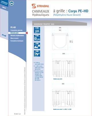 Édition03/2013.Documentnoncontractuel.Lescaractéristiquesmentionnéessontindicativesetsusceptiblesdemodifications.
grille
PE-HD
caniveaux
sous circulation
caniveaux
Hydrauliques
à grille : Corps PE-HD
(Polyéthylène Haute Densité)
PE-HD 122
	 PE-HD
	 Présentation générale
	 Éléments plats
	 Élémentscomplémentaires
	 Mise en œuvre
	 Formulaires techniques
• L 0.50 m
avec grille fonte
• L 1.00 m avec
grille acier acier
galvanisée
• Cornières fonte
hauteur 47 mm
équipées de
2 pattes pour
ancrage latéral
par côté
de 0.50 m
MAGNUM TRAFFIC 300
A 15
B 125
C 250
D 400
E 600
F 900
A 15
B 125
C 250
D 400
E 600
F 900
A 15
B 125
C 250
D 400
E 600
F 900
A 15
B 125
C 250
D 400
E 600
F 900
Modèle sans sortie
Modèle avec sortie 1 x ø 200, 1 x ø 250
 