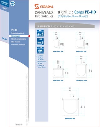 Édition03/2013.Documentnoncontractuel.Lescaractéristiquesmentionnéessontindicativesetsusceptiblesdemodifications.
grille
PE-HD
caniveaux
sous circulation
caniveaux
Hydrauliques
à grille : Corps PE-HD
(Polyéthylène Haute Densité)
PE-HD 124
	 PE-HD
	 Présentation générale
	 Éléments plats
	 Élémentscomplémentaires
	 Mise en œuvre
	 Formulaires techniques
• L 1.00 m
• Feuillure
en PE-HD
• Profil hauteur
80 mm
• Largeur de
fente 18 mm
URBAN PROFIL® 100 - 150 - 200 - 300
A 15
B 125
C 250
D 400
E 600
F 900
A 15
B 125
C 250
D 400
E 600
F 900
A 15
B 125
C 250
D 400
E 600
F 900
Urban profil 200HV
Urban profil 150H
Urban profil 200H
Urban profil 100H
Urban profil 300
 