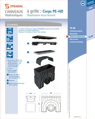 Édition03/2013.Documentnoncontractuel.Lescaractéristiquesmentionnéessontindicativesetsusceptiblesdemodifications.
grille
PE-HD
caniveaux
sous circulation
à grille : Corps PE-HD
(Polyéthylène Haute Densité)
caniveaux
Hydrauliques
PE-HD 129
	 PE-HD
	 Présentation générale
	 Élémentsplats
	 Éléments complémentaires
	 Mise en œuvre
	 Formulaires techniques
1
2
3
TECHNOBOX
• Réceptacle en PE-HD avec
châssis renforcé en fonte
ductile épaisseur 7 mm
• Opercule de sortie
Ø 110 / 160/ 200
• L 0,50 m
• Produit complet
déjà assemblé
1 Hauteur de châssis
25 mm avec pattes
pour ancrage latéral	
2 Dégrilleur
3 Siphon interne démontable
pour l’entretien
Le système d’avaloirs avec Siphon TECHNOBOX représente une excellente
alternative aux regards traditionnels.
Idéal pour le drainage en bord de route, parking.
A 15
B 125
C 250
D 400
E 600
F 900
A 15
B 125
C 250
D 400
E 600
F 900
A 15
B 125
C 250
D 400
E 600
F 900
A 15
B 125
C 250
D 400
E 600
F 900
 