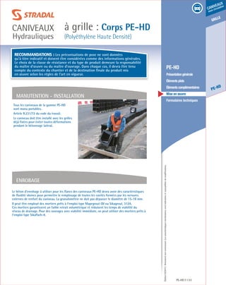 Édition03/2013.Documentnoncontractuel.Lescaractéristiquesmentionnéessontindicativesetsusceptiblesdemodifications.
grille
PE-HD
caniveaux
sous circulation
à grille : Corps PE-HD
(Polyéthylène Haute Densité)
caniveaux
Hydrauliques
PE-HD 133
	 PE-HD
	 Présentationgénérale
	 Élémentsplats
	 Élémentscomplémentaires
	 Mise en œuvre
	 Formulaires techniques
Tous les caniveaux de la gamme PE-HD
sont manu portables.
Article R.231/72 du code du travail.
Le caniveau doit être installé avec les grilles
déjà fixées pour éviter toutes déformations
pendant le bétonnage latéral.
MANUTENTION - installation
Enrobage
Recommandations : Les préconisations de pose ne sont données
qu’à titre indicatif et doivent être considérées comme des informations générales.
Le choix de la classe de résistance et du type de produit demeure la responsabilité
du maître d’œuvre ou du maître d’ouvrage. Dans chaque cas, il devra être tenu
compte du contexte du chantier et de la destination finale du produit mis
en œuvre selon les règles de l’art en vigueur.
Le béton d’enrobage à utiliser pour les flancs des caniveaux PE-HD devra avoir des caractéristiques
de fluidité idoines pour permettre le remplissage de toutes les cavités formées par les nervures
externes de renfort du caniveau. La granulométrie ne doit pas dépasser le diamètre de 15-18 mm.
Il peut être employé des mortiers prêts à l’emploi type Mapegrout QV ou Sikagrout, 312A.
Ces mortiers garantissent un faible retrait volumétrique et réduisent les temps de viabilité du
réseau de drainage. Pour des ouvrages avec viabilité immédiate, on peut utiliser des mortiers prêts à
l’emploi type SikaPach-4.
 