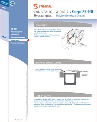 Édition03/2013.Documentnoncontractuel.Lescaractéristiquesmentionnéessontindicativesetsusceptiblesdemodifications.
grille
PE-HD
caniveaux
sous circulation
caniveaux
Hydrauliques
à grille : Corps PE-HD
(Polyéthylène Haute Densité)
PE-HD 134
	 PE-HD
	 Présentationgénérale
	 Élémentsplats
	 Élémentscomplémentaires
	 Mise en œuvre
	 Formulaires techniques
Mise en œuvre
Le caniveau est du type M (EN 1433), il requiert donc un coffrage en béton d’une épaisseur adé-
quate pour répartir les charges de poussées verticales et horizontales.
Le terrain de pose doit avoir une résistance adaptée à la classe de charge prévue. Cette résistance
pourra être accrue en compactant le lit de pose ou en le renforçant à l’aide d’armatures métalliques
latérales et horizontales noyées dans le béton.
L’étanchéité entre caniveaux peut être réalisée
par l’application d’un joint à base bitumineuse
dans l’emboitement.
Peut aussi être utilisé pour l’étanchéité entre
plaque d’about et caniveau.
Prévoir 3 à 5 mm entre le niveau de chaussée
finie et le niveau supérieur du caniveau.
ETANCHEITE
NIVEAU DE CHAUSSEE FINIE
Joint
à base
bitumineuse
Niveau chaussée finie
Niveau supérieur du caniveau
3 à
5 mm
Couche de
roulement
 