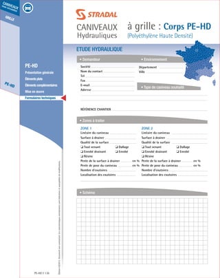 Édition03/2013.Documentnoncontractuel.Lescaractéristiquesmentionnéessontindicativesetsusceptiblesdemodifications.
grille
PE-HD
caniveaux
sous circulation
caniveaux
Hydrauliques
à grille : Corps PE-HD
(Polyéthylène Haute Densité)
PE-HD 136
	 PE-HD
	 Présentation générale
	 Élémentsplats
	 Élémentscomplémentaires
	 Mise en œuvre
	 Formulaires techniques
ETUDE HYDRAULIQUE
• Demandeur
• Zones à traiter
• Schéma
• Environnement
• Type de caniveau souhaité
Société	
Nom du contact
Tel
Fax
E-mail
Adresse
Référence chantier
ZONE 1	
Linéaire du caniveau
Surface à drainer
Qualité de la surface
❏ Tout venant	 ❏ Dallage
❏ Enrobé drainant	 ❏ Enrobé
❏ Résine
Pente de la surface à drainer	 en %
Pente de pose du caniveau	 en %
Nombre d’exutoires
Localisation des exutoires
ZONE 2	
Linéaire du caniveau
Surface à drainer
Qualité de la surface
❏ Tout venant	 ❏ Dallage
❏ Enrobé drainant	 ❏ Enrobé
❏ Résine
Pente de la surface à drainer	 en %
Pente de pose du caniveau	 en %
Nombre d’exutoires
Localisation des exutoires
Département	
Ville
 