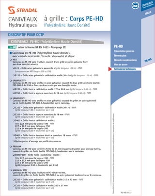 Édition03/2013.Documentnoncontractuel.Lescaractéristiquesmentionnéessontindicativesetsusceptiblesdemodifications.
grille
PE-HD
caniveaux
sous circulation
à grille : Corps PE-HD
(Polyéthylène Haute Densité)
caniveaux
Hydrauliques
PE-HD 137
	 PE-HD
	 Présentation générale
	 Élémentsplats
	 Élémentscomplémentaires
	 Mise en œuvre
	 Formulaires techniques
CANIVEAUX PE-HD (Polyéthylène Haute Densité)
DESCRIPTIF POUR CCTP
■ Caniveaux en PE-HD (Polyéthylène haute densité),
avec emboîtement mâle / femelle, chevauché et clipsé.
❏ NEO
	Caniveau en PE-HD sans feuillure, couvert d’une grille en acier galvanisé fixée
par deux barrettes vissées.
	 ❏ A15 – Grille acier galvanisé « passerelle » (grille longueur 1.00 m) - PMR
(uniquement en NEO largeur 100 et 150)
	 ❏ B125 – Grille acier galvanisé « caillebotis » maille 30 x 10 (grille longueur 1.00 m) - PMR
❏ URBAN CITY®
	Caniveau en PE-HD avec profils en acier galvanisé, couvert de deux grilles en fonte ductile
FGS 500-7 de 0.50 m fixées en leur centre par une barrette vissée.
	 ❏ B125 – Grille fonte « caillebotis » maille 17,5 x 20,6 mm (grille longueur 0.50 m) - PMR
	 ❏ C250 – Grille fonte « sigma » ouverture de 14 mm (grille longueur 0.50 m) - PMR
❏ URBAN PRO®
	Caniveau en PE-HD avec profils en acier galvanisé, couvert de grilles en acier galvanisé
ou en fonte ductile FGS 500-7, boulonnées sur le caniveau.
	 ❏ C250 – Grille acier galvanisé « caillebotis » maille 30 x10 - PMR
(grille longueur 1.00 m boulonnée par 4 vis)
	 ❏ C250 – Grille fonte « sigma » ouverture de 18 mm - PMR
(grille longueur 0.50 m boulonnée par 4 vis)
	 ❏ D400 – Grille fonte « caillebotis » maille :
18 x 22,5 mm pour la largeur 100 - PMR
22,5 x 27,5 mm pour la largeur 150
22,5 x 24 mm pour la largeur 200
(grille longueur 0.50 m boulonnée par 4 vis)
	 ❏ D400 – Grille fonte « barreaux droits » ouverture 18 mmm - PMR
(grille longueur 0.50 m boulonnée par 4 vis)
	 ❏ Option pattes d’ancrage sur profils du caniveau
❏ PROMAX
	Caniveau en PE-HD avec cornières fonte de 35 mm équipées de pattes pour ancrage latéral,
couvert de grilles en fonte ductile FGS 500-7, boulonnées sur le caniveau.
	 ❏ E600/F900 – Grille fonte « caillebotis » maille :
18 x 22,5 mm pour la largeur 100 - PMR
22,5 x 27,5 mm pour la largeur 150
22,5 x 24 mm pour la largeur 200
(grille longueur 0.50 m boulonnée par 4 vis)
❏ MAGNUM CITY
	Caniveau en PE-HD avec feuillure en PE-HD de 40 mm,
couvert de grilles en fonte ductile FGS 500-7 ou acier galvanisé boulonnées sur le caniveau.
	 ❏ C250 – Grille acier galvanisé « caillebotis » maille 31,5 x 12 mm - PMR
(grille longueur 1.00 m boulonnée par 8 vis)
	 ❏ C250 – Grille fonte « caillebotis » maille 24,5 x 27 mm
(grille longueur 0.50 m boulonnée par 4 vis)
M selon la Norme NF EN 1433 - Marquage CE		
					
 