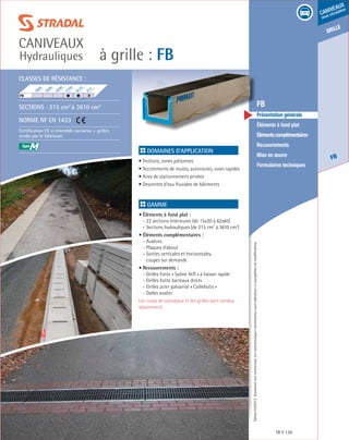 Édition03/2013.Documentnoncontractuel.Lescaractéristiquesmentionnéessontindicativesetsusceptiblesdemodifications.
grille
FB
caniveaux
sous circulation
à grille : FB
caniveaux
Hydrauliques
FB 139
	 FB
	 Présentation générale
	 Éléments à fond plat
	 Élémentscomplémentaires
	Recouvrements
	 Mise en œuvre
	 Formulaires techniques
Domaines d’application
• Trottoirs, zones piétonnes
• Accotements de routes, autoroutes, voies rapides
• Aires de stationnement privées
• Descentes d’eau fluviales de bâtiments	
Gamme
• Éléments à fond plat :
- 22 sections intérieures (de 15x20 à 62x65)
- Sections hydrauliques (de 215 cm2
à 3610 cm2
)
• Éléments complémentaires :
- Avaloirs
- Plaques d’about
- Sorties verticales et horizontales,
	 coupes sur demande
• Recouvrements :
- Grilles fonte « Saône ALR » à liaison rapide
- Grilles fonte barreaux droits
- Grilles acier galvanisé « Caillebotis »
- Dalles avaloir
Les corps de caniveaux et les grilles sont vendus
séparément.
Classes de résistance :
Sections : 215 cm2
à 3610 cm2
Norme NF EN 1433
Certification CE si ensemble caniveau + grilles
vendu par le fabricant.
F900
E600
D400
C250
B125
A15
FB	
M
 