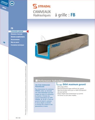 Édition03/2013.Documentnoncontractuel.Lescaractéristiquesmentionnéessontindicativesetsusceptiblesdemodifications.
grille
FB
caniveaux
sous circulation
à grille : FB
caniveaux
Hydrauliques
FB 140
	 FB
	 Présentation générale
	 Éléments à fond plat
	 Élémentscomplémentaires
	Recouvrements
	 Mise en œuvre
	 Formulaires techniques
Une étude hydraulique
personnalisée
Pour dimensionner les caniveaux,
STRADAL réalise sur demande
une étude hydraulique qui tient
compte de toutes les contraintes
du chantier. L’étendue des
sections hydrauliques de l’offre
STRADAL, de 70 cm² à 7750 cm²
permet de choisir le caniveau
le mieux adapté au chantier
en fonction des surfaces et des
pluviométries à traiter.
Débit maximum garanti
- Démoulage différé.
- Parois parfaitement lisses coefficient de rugosité
Manning Strickler de 95, pour un débit d’écoulement
des eaux optimal.
- Gorge intégrée dans l’emboitement qui permet
de recevoir un joint selon modèles.
1 Performance hydraulique
 