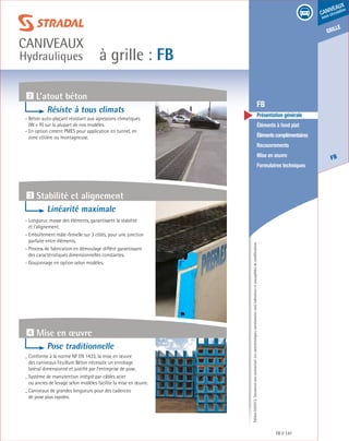 Édition03/2013.Documentnoncontractuel.Lescaractéristiquesmentionnéessontindicativesetsusceptiblesdemodifications.
grille
FB
caniveaux
sous circulation
à grille : FB
caniveaux
Hydrauliques
FB 141
	 FB
	 Présentation générale
	 Éléments à fond plat
	 Élémentscomplémentaires
	Recouvrements
	 Mise en œuvre
	 Formulaires techniques
3 Stabilité et alignement
4 Mise en œuvre
Linéarité maximale
- Longueur, masse des éléments, garantissent la stabilité
et l’alignement.
- Emboîtement mâle-femelle sur 3 côtés, pour une jonction
parfaite entre éléments.
- Process de fabrication en démoulage différé garantissant
des caractéristiques dimensionnelles constantes.
- Goujonnage en option selon modèles.
Pose traditionnelle
- Conforme à la norme NF EN 1433, la mise en œuvre
des caniveaux Feuillure Béton nécessite un enrobage
latéral dimensionné et justifié par l’entreprise de pose.
- Système de manutention intégré par câbles acier
ou ancres de levage selon modèles facilite la mise en œuvre.
- Caniveaux de grandes longueurs pour des cadences
de pose plus rapides.
Résiste à tous climats
- Béton auto-plaçant résistant aux agressions climatiques
(W + R) sur la plupart de nos modèles.
- En option ciment PMES pour application en tunnel, en
zone côtière ou montagneuse.
2 L’atout béton
 