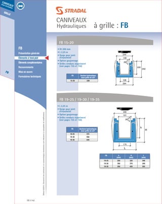 Édition03/2013.Documentnoncontractuel.Lescaractéristiquesmentionnéessontindicativesetsusceptiblesdemodifications.
grille
FB
caniveaux
sous circulation
à grille : FB
caniveaux
Hydrauliques
FB 142
	 FB
	 Présentation générale
	 Éléments à fond plat
	 Élémentscomplémentaires
	Recouvrements
	 Mise en œuvre
	 Formulaires techniques
• Ht 200 mm
• L 2,25 m
• Gorge pour joint
d’étanchéité
• Option goujonnage
• Grilles vendues séparément
(voir pages 155 et 156)
FB 15-20
FB Section hydraulique
sous grille en cm²
15-20 239
200
250
264
128
148
244
28
• L 2,25 m
• Gorge pour joint
d’étanchéité
• Option goujonnage
• Grilles vendues séparément
(voir pages 155 et 156)
FB Sections hydrauliques
sous grille en cm²
19-25 372
19-30 458
19-35 544
FB 19-25 / 19-30 / 19-35
h
H
L
175
191
330
28
FB h
(mm)
H
(mm)
L
(mm)
19-25 250 320 349
19-30 300 370 349
19-35 350 420 355
 