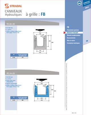 Édition03/2013.Documentnoncontractuel.Lescaractéristiquesmentionnéessontindicativesetsusceptiblesdemodifications.
grille
FB
caniveaux
sous circulation
à grille : FB
caniveaux
Hydrauliques
FB 143
	 FB
	 Présentation générale
	 Éléments à fond plat
	 Élémentscomplémentaires
	Recouvrements
	 Mise en œuvre
	 Formulaires techniques
• Ht 250 mm
• L 2,25 m
• Gorge pour joint
d’étanchéité
• Option goujonnage
• Grilles vendues séparément
(voir pages 155 et 156)
FB Section hydraulique
sous grille en cm²
24-25 485
FB 24-25
250
320
400
220
240
380
28
• Ht 300 mm
• L 3,00 m
• Grilles vendues séparément
(voir pages 155 et 156)
FB Section hydraulique
sous grille en cm²
20-30 470
FB 20-30
300
380
344
344
176
190
30
 