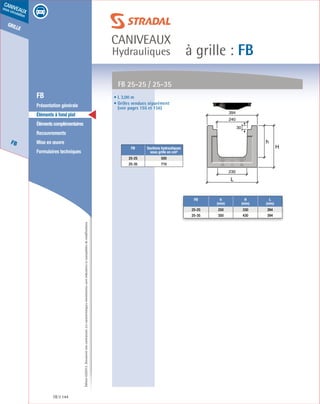 Édition03/2013.Documentnoncontractuel.Lescaractéristiquesmentionnéessontindicativesetsusceptiblesdemodifications.
grille
FB
caniveaux
sous circulation
à grille : FB
caniveaux
Hydrauliques
FB 144
	 FB
	 Présentation générale
	 Éléments à fond plat
	 Élémentscomplémentaires
	Recouvrements
	 Mise en œuvre
	 Formulaires techniques
• L 3,00 m
• Grilles vendues séparément
(voir pages 155 et 156)
FB 25-25 / 25-35
FB Sections hydrauliques
sous grille en cm²
25-25 500
25-35 710
FB h
(mm)
H
(mm)
L
(mm)
25-25 250 330 394
25-35 350 430 394
h
H
L
394
230
240
30
 