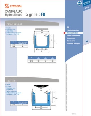 Édition03/2013.Documentnoncontractuel.Lescaractéristiquesmentionnéessontindicativesetsusceptiblesdemodifications.
grille
FB
caniveaux
sous circulation
à grille : FB
caniveaux
Hydrauliques
FB 145
	 FB
	 Présentation générale
	 Éléments à fond plat
	 Élémentscomplémentaires
	Recouvrements
	 Mise en œuvre
	 Formulaires techniques
• L 2,25 m
• Gorge pour joint
d’étanchéité
• Grilles vendues séparément
(voir pages 155 et 156)
• Ht 300
• L 2,25 m
• Gorge pour joint
d’étanchéité
• Option goujonnage
• Grilles vendues séparément
(voir pages 155 et 156)
FB 30-25 / 30-30
FB 34-30
FB Sections hydrauliques
sous grille en cm²
30-25 680
30-30 780
FB Section hydraulique
sous grille en cm²
34-30 831
h
H
L
300
19050 50
390
30
300
370
500
320
340
480
28
FB h
(mm)
H
(mm)
L
(mm)
30-25 265 315 400
30-30 300 350 400
 