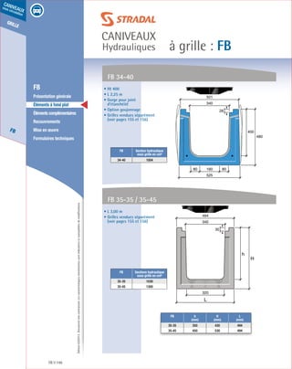 Édition03/2013.Documentnoncontractuel.Lescaractéristiquesmentionnéessontindicativesetsusceptiblesdemodifications.
grille
FB
caniveaux
sous circulation
à grille : FB
caniveaux
Hydrauliques
FB 146
	 FB
	 Présentation générale
	 Éléments à fond plat
	 Élémentscomplémentaires
	Recouvrements
	 Mise en œuvre
	 Formulaires techniques
• Ht 400
• L 2,25 m
• Gorge pour joint
d’étanchéité
• Option goujonnage
• Grilles vendues séparément
(voir pages 155 et 156)
• L 3,00 m
• Grilles vendues séparément
(voir pages 155 et 156)
FB 34-40
FB 35-35 / 35-45
FB Section hydraulique
sous grille en cm²
34-40 1004
FB Sections hydraulique
sous grille en cm²
35-35 1030
35-45 1300
400
480
525
16080 80
340
501
28
h
H
L
494
320
340
30
FB h
(mm)
H
(mm)
L
(mm)
35-35 350 430 494
35-45 450 530 494
 