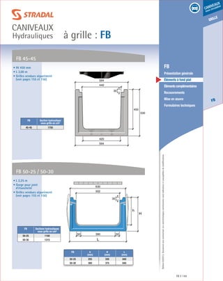 Édition03/2013.Documentnoncontractuel.Lescaractéristiquesmentionnéessontindicativesetsusceptiblesdemodifications.
grille
FB
caniveaux
sous circulation
à grille : FB
caniveaux
Hydrauliques
FB 149
	 FB
	 Présentation générale
	 Éléments à fond plat
	 Élémentscomplémentaires
	Recouvrements
	 Mise en œuvre
	 Formulaires techniques
• L 2,25 m
• Gorge pour joint
d’étanchéité
• Grilles vendues séparément
(voir pages 155 et 156)
FB 50-25 / 50-30
h
H
L
390 5050
502
630
30
450
530
594
594
420
440
30
FB Sections hydrauliques
sous grille en cm²
50-25 1100
50-30 1315
• Ht 450 mm
• L 3,00 m
• Grilles vendues séparément
(voir pages 155 et 156)
FB 45-45
FB Section hydraulique
sous grille en cm²
45-45 1750
FB h
(mm)
H
(mm)
L
(mm)
50-25 255 330 640
50-30 300 375 640
 