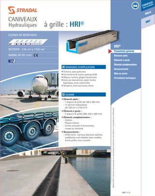 Édition03/2013.Documentnoncontractuel.Lescaractéristiquesmentionnéessontindicativesetsusceptiblesdemodifications.
grille
caniveaux
sous circulation
HRI
®
à grille : HRI®
caniveaux
Hydrauliques
HRI® 15
	 HRI®
	 Présentation générale
	 Éléments plats
	 Éléments à pente
	 Élémentscomplémentaires
	Recouvrements
	 Mise en œuvre
	 Formulaires techniques
Domaines d’application
• Trottoirs, zones piétonnes
• Accotements de routes, parkings VL/PL
• Réseaux routiers, péages d’autoroutes
• Zones de manutention, plate-formes
logistiques, zones industrielles
• Aéroports, zones portuaires, docks	
Gamme
• Éléments plats :
- 7 largeurs de grilles (de 200 à 700 mm)
- 15 sections hydrauliques
(de 230 cm² à 7750 cm²)
• Éléments à pente :
- 3 largeurs de grilles (200, 250 et 500 mm)
• Éléments complémentaires :
- Avaloirs
- Plaques d’about
- Sorties verticales et horizontales,
coupes sur demande
• Recouvrements :
- Grilles fonte : barreaux «banane», «saônes»,
«caillebotis», «nid d’abeille» selon modèles
Autres grilles, nous consulter
Classes de résistance :
Sections : 230 cm2
à 7750 cm2
Norme NF EN 1433
I
F900
E600
D400
C250
B125
A15
HRI®
	
 