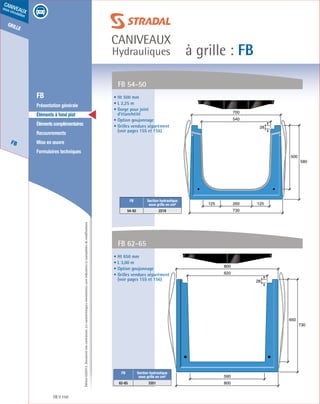 Édition03/2013.Documentnoncontractuel.Lescaractéristiquesmentionnéessontindicativesetsusceptiblesdemodifications.
grille
FB
caniveaux
sous circulation
à grille : FB
caniveaux
Hydrauliques
FB 150
	 FB
	 Présentation générale
	 Éléments à fond plat
	 Élémentscomplémentaires
	Recouvrements
	 Mise en œuvre
	 Formulaires techniques
• Ht 650 mm
• L 3,00 m
• Option goujonnage
• Grilles vendues séparément
(voir pages 155 et 156)
• Ht 500 mm
• L 2,25 m
• Gorge pour joint
d’étanchéité
• Option goujonnage
• Grilles vendues séparément
(voir pages 155 et 156)
FB 62-65
FB 54-50
620
800
650
730
590
800
28
260 125125
500
580
730
540
700
28
FB Section hydraulique
sous grille en cm²
62-65 3351
FB Section hydraulique
sous grille en cm²
54-50 2218
 