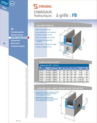 Édition03/2013.Documentnoncontractuel.Lescaractéristiquesmentionnéessontindicativesetsusceptiblesdemodifications.
grille
FB
caniveaux
sous circulation
à grille : FB
caniveaux
Hydrauliques
FB 152
	 FB
	 Présentation générale
	 Éléments à fond plat
	 Éléments complémentaires
	Recouvrements
	 Mise en œuvre
	 Formulaires techniques
• Béton haute performance
• Panier dégrilleur en acier galvanisé
• Emboitement mâle- femelle
• Classe de résistance A15 à C250
• Assemblage par goujonnage
en option
• Manutention : 2 élingues de levage
• Longueur standard 0,75 m
AVALOIRS pour fb
SORTIE
L
H
a
SORTIE
l
SORTIE
Avaloirs avec joint intégré pour tuyaux PVC
• Sur demande, avaloirs réalisés avec joint
intégré pour tuyau PVC, permettant
un raccordement étanche
• Diamètres de réservations
Ø 125 / Ø 160 / Ø 200 / Ø 300 / Ø 315
selon modèles (nous consulter)
L
H
I
SORTIE
a
Avaloirs pour FB - L 0,75 m
FB Classes de
résistance
Références
Code
Dp
L
(mm)
l
(mm)
H
(mm)
a
(mm)
Ø réservations
(mm)
Pds Elt
(kg)
FB 15.20 A15 à C250 13390810 MX 750 264 600 150 3 x 100 165
FB 19.25 A15 à C250 13397010 MX 750 355 700 150 3 x 100 220
FB 19.30 A15 à C250 13397110 MX 750 355 700 150 3 x 100 223
FB 19.35 A15 à C250 13397210 MX 750 355 700 150 3 x 100 226
FB 24.25 A15 à C250 13397610 MX 750 400 700 190 3 x 100 / 160 274
FB 34.30 A15 à C250 13349210 MX 750 465 800 210 3 x 160 / 200 315
FB 44.40 A15 à C250 13397710 MX 750 620 950 220 3 x 160 / 200 435
Tableau dimensionnel
 