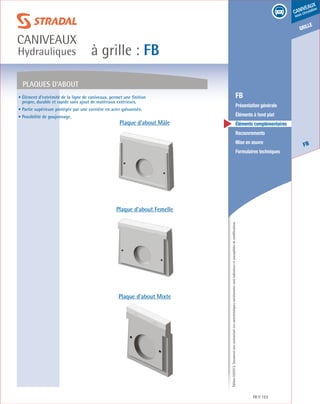 Édition03/2013.Documentnoncontractuel.Lescaractéristiquesmentionnéessontindicativesetsusceptiblesdemodifications.
grille
FB
caniveaux
sous circulation
à grille : FB
caniveaux
Hydrauliques
FB 153
	 FB
	 Présentation générale
	 Éléments à fond plat
	 Éléments complémentaires
	Recouvrements
	 Mise en œuvre
	 Formulaires techniques
• Élément d’extrémité de la ligne de caniveaux, permet une finition
propre, durable et rapide sans ajout de matériaux extérieurs.
• Partie supérieure protégée par une cornière en acier galvanisée.
• Possibilité de goujonnage.
Plaques d’about
Plaque d’about Mâle
Plaque d’about Femelle
Plaque d’about Mixte
 