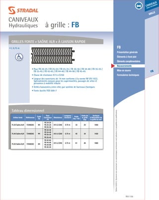 Édition03/2013.Documentnoncontractuel.Lescaractéristiquesmentionnéessontindicativesetsusceptiblesdemodifications.
grille
FB
caniveaux
sous circulation
à grille : FB
caniveaux
Hydrauliques
FB 155
	 FB
	 Présentation générale
	 Éléments à fond plat
	 Élémentscomplémentaires
	Recouvrements
	 Mise en œuvre
	 Formulaires techniques
• L 0,75 m
• Pour FB 24-25 / FB 25-25 / FB 25-35 / FB 34-30 / FB 34-40 / FB 35-35 /
FB 35-45 / FB 42-65 / FB 44-40 / FB 44-90 / FB 45-45
• Classe de résistance A15 à C250
• Largeur des ouvertures de 14 mm conforme à la norme NF EN 1433.
Spécialements conçues pour les supermarchés, passages de vélos et
personnes à mobilité réduite
• Grilles liaisonnées entre-elles par système de barreaux élastiques
• Fonte ductile FGS 500-7
Grilles fonte « saône alr » à liaison rapide
Grilles fonte Références
Code
Dp
Pour
Caniveaux
FB
Résistance
Longueur
standard
Poids
(kg / ml)
Poids de
la grille
(kg)
Surfaces
d’absorption de
la grille en cm²
75.30 Saône ALR 72308202 MX
FB 24-25
FB 25-25
FB 25-35
A15 à C250 0.75 m 33 25 1050
75.40 Saône ALR 72408202 MX
FB 34-30
FB 34-40
FB 35-35 A15 à C250 0.75 m 45 34 1420
FB 35-45
75.50 Saône ALR 72508302 MX
FB 42-65
FB 44-40
FB 44-90
FB 45-45
A15 à C250 0.75 m 61 46 1880
Tableau dimensionnel
 
