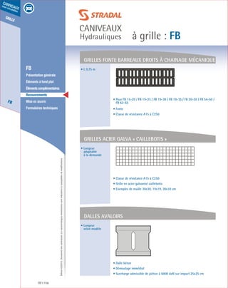 Édition03/2013.Documentnoncontractuel.Lescaractéristiquesmentionnéessontindicativesetsusceptiblesdemodifications.
grille
FB
caniveaux
sous circulation
à grille : FB
caniveaux
Hydrauliques
FB 156
	 FB
	 Présentation générale
	 Éléments à fond plat
	 Élémentscomplémentaires
	Recouvrements
	 Mise en œuvre
	 Formulaires techniques
• L 0,75 m
• Longeur
adaptable
à la demande
• Longeur
selon modèle
• Pour FB 15-20 / FB 19-25 / FB 19-30 / FB 19-35 / FB 20-30 / FB 54-50 /
FB 62-65
• Fonte
• Classe de résistance A15 à C250
• Classe de résistance A15 à C250
• Grille en acier galvanisé caillebotis
• Exemples de maille 30x30, 19x19, 30x10 cm
• Dalle béton
• Démoulage immédiat
• Surcharge admissible de piéton à 6000 daN sur impact 25x25 cm
Grilles fonte barreaux droits à chainage mécanique
Grilles acier galva « caillebotis »
dalles avaloirs
 