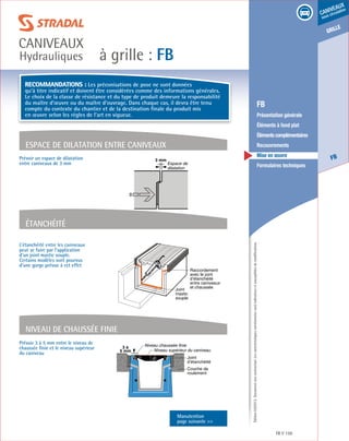 Édition03/2013.Documentnoncontractuel.Lescaractéristiquesmentionnéessontindicativesetsusceptiblesdemodifications.
grille
FB
caniveaux
sous circulation
à grille : FB
caniveaux
Hydrauliques
FB 159
	 FB
	 Présentation générale
	 Éléments à fond plat
	 Élémentscomplémentaires
	Recouvrements
	 Mise en œuvre
	 Formulaires techniques
L’étanchéité entre les caniveaux
peut se faire par l’application
d’un joint mastic souple.
Certains modèles sont pourvus
d’une gorge prévue à cet effet
Étanchéité
Joint
mastic
souple
Raccordement
avec le joint
d’étanchéité
entre caniveaux
et chaussée
Espace de dilatation entre caniveaux
Prévoir un espace de dilatation
entre caniveaux de 3 mm
3 mm
Espace de
dilatation
Niveau de chaussée finie
Prévoir 3 à 5 mm entre le niveau de
chaussée finie et le niveau supérieur
du caniveau
Niveau chaussée finie
Niveau supérieur du caniveau
3 à
5 mm
Couche de
roulement
Joint
d’étanchéité
Manutention
page suivante 
Recommandations : Les préconisations de pose ne sont données
qu’à titre indicatif et doivent être considérées comme des informations générales.
Le choix de la classe de résistance et du type de produit demeure la responsabilité
du maître d’œuvre ou du maître d’ouvrage. Dans chaque cas, il devra être tenu
compte du contexte du chantier et de la destination finale du produit mis
en œuvre selon les règles de l’art en vigueur.
 