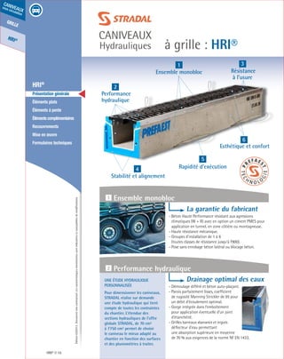 Édition03/2013.Documentnoncontractuel.Lescaractéristiquesmentionnéessontindicativesetsusceptiblesdemodifications.
grille
HRI®
caniveaux
sous circulation
à grille : HRI®
caniveaux
Hydrauliques
	 HRI®
	 Présentation générale
	 Éléments plats
	 Éléments à pente
	 Élémentscomplémentaires
	Recouvrements
	 Mise en œuvre
	 Formulaires techniques
HRI® 16
1
Ensemble monobloc
2
Performance
hydraulique
4
Stabilité et alignement
5
Rapidité d’exécution
6
Esthétique et confort
3
Résistance
à l’usure
Une étude hydraulique
personnalisée
Pour dimensionner les caniveaux,
STRADAL réalise sur demande
une étude hydraulique qui tient
compte de toutes les contraintes
du chantier. L’étendue des
sections hydrauliques de l’offre
globale STRADAL, de 70 cm²
à 7750 cm² permet de choisir
le caniveau le mieux adapté au
chantier en fonction des surfaces
et des pluviométries à traiter.
La garantie du fabricant
- Béton Haute Performance résistant aux agressions
climatiques (W + R) avec en option un ciment PMES pour
application en tunnel, en zone côtière ou montagneuse.
- Haute résistance mécanique.
- Groupes d’installation de 1 à 6
(toutes classes de résistance jusqu’à F900).
- Pose sans enrobage béton latéral ou blocage béton.
Drainage optimal des eaux
- Démoulage différé et béton auto-plaçant.
- Parois parfaitement lisses, coefficient
de rugosité Manning Strickler de 95 pour
un débit d’écoulement optimal.
- Gorge intégrée dans l’emboîtement
pour application éventuelle d’un joint
d’étanchéité.
- Grilles barreaux «banane» et ergots
déflecteur d’eau permettant
une absorption supérieure en moyenne
de 70 % aux exigences de la norme NF EN 1433.
1 Ensemble monobloc
2 Performance hydraulique
 