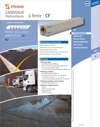 Édition03/2013.Documentnoncontractuel.Lescaractéristiquesmentionnéessontindicativesetsusceptiblesdemodifications.
CF
fente
caniveaux
sous circulation
à fente : CF
caniveaux
Hydrauliques
CF 163
	 CF
	 Présentation générale
	 Éléments plats
	 Éléments à bordure
	 Élémentscomplémentaires
	 Mise en œuvre
	 Formulaires techniques
Domaines d’application
• Zones piétonnes, trottoirs
• Parkings VL et PL, centres commerciaux
• Routes, péages d’autoroutes
• Plate-formes logistiques, zones de manutention
• Tunnels, aéroports, zones portuaires
Gamme
• Éléments plats :
- Du Ø 200 / 300 au Ø 600 mm
- Fente continue ou discontinue largeur 30 mm
- Fente continue largeur 18 mm
- 7 sections hydrauliques (de 500 cm² à 2900 cm²)
• Éléments à bordure :
- Du Ø 200 / 300 au Ø 400 mm
- Fente discontinue (continue sur demande)
- 3 hauteurs de bordure : 7 - 12 – 15 cm
- 5 sections hydrauliques (de 500 cm² à 1250 cm²)
• Eléments à bordure à fente latérale :
- Ø 300, Ø 350 et Ø 400 mm
• Eléments complémentaires :
- Avaloirs
- Éléments de nettoyage
- Plaques d’about
- Profilé de pavage
Classes de résistance :
Sections : 500 cm2
à 2900 cm2
Norme NF EN 1433
I
F900
E600
D400
C250
B125
A15
CF	
 
