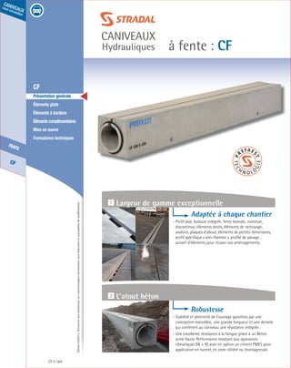 Édition03/2013.Documentnoncontractuel.Lescaractéristiquesmentionnéessontindicativesetsusceptiblesdemodifications.
CF
fente
caniveaux
sous circulation
à fente : CF
caniveaux
Hydrauliques
CF 164
	 CF
	 Présentation générale
	 Éléments plats
	 Éléments à bordure
	 Élémentscomplémentaires
	 Mise en œuvre
	 Formulaires techniques
Adaptée à chaque chantier
- Profil plat, bordure intégrée, fente latérale, continue,
discontinue, éléments droits, éléments de nettoyage,
avaloirs, plaques d’about, éléments de petites dimensions,
profil spécifique « anti-flamme », profilé de pavage…
autant d’éléments pour réussir vos aménagements.
Robustesse
- Stabilité et pérennité de l’ouvrage garanties par une
conception monobloc, une grande longueur et une densité
qui confèrent au caniveau une résistance intégrée.
- Une excellente résistance à la fatigue grâce à un Béton
armé Haute Performance résistant aux agressions
climatiques (W + R) avec en option un ciment PMES pour
application en tunnel, en zone côtière ou montagneuse.
1 Largeur de gamme exceptionnelle
2 L’atout béton
 