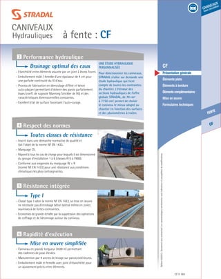 Édition03/2013.Documentnoncontractuel.Lescaractéristiquesmentionnéessontindicativesetsusceptiblesdemodifications.
CF
fente
caniveaux
sous circulation
à fente : CF
caniveaux
Hydrauliques
CF 165
	 CF
	 Présentation générale
	 Éléments plats
	 Éléments à bordure
	 Élémentscomplémentaires
	 Mise en œuvre
	 Formulaires techniques
Une étude hydraulique
personnalisée
Pour dimensionner les caniveaux,
STRADAL réalise sur demande une
étude hydraulique qui tient
compte de toutes les contraintes
du chantier. L’étendue des
sections hydrauliques de l’offre
globale STRADAL, de 70 cm²
à 7750 cm² permet de choisir
le caniveau le mieux adapté au
chantier en fonction des surfaces
et des pluviométries à traiter.
3 Performance hydraulique
5 Résistance intégrée
6 Rapidité d’exécution
4 Respect des normes
Drainage optimal des eaux
- Etanchéité entre éléments assurée par un joint à lèvres fourni.
- Emboîtement mâle / femelle d’une épaisseur de 4 cm pour
une parfaite continuité du fil d’eau.
- Process de fabrication en démoulage différé et béton
auto-plaçant permettant d’obtenir des parois parfaitement
lisses (coeff. de rugosité Manning Strickler de 95) et des
caractéristiques dimensionnelles constantes.
- Excellent état de surface favorisant l’auto-curage.
Toutes classes de résistance
-Inscrit dans une démarche normative de qualité et
fait l’objet de la norme NF EN 1433.
- Marquage CE.
- Répond à tous les cas de charge pour lesquels il est dimensionné
du groupe d’installation 1 à 6 (classes A15 à F900).
- Conforme aux exigences du marquage W + R
(norme NF EN 1433) pour une résistance aux conditions
climatiques les plus contraignantes.
Type I
- Classé type I selon la norme NF EN 1433, sa mise en œuvre
ne nécessite pas d’enrobage béton latéral même en zones
soumises à de fortes contraintes.
- Economies de grande échelle par la suppression des opérations
de coffrage et de bétonnage autour du caniveau.
Mise en œuvre simplifiée
- Caniveau en grande longueur (4.00 m) permettant
des cadences de pose élevées.
- Manutention par 4 ancres de levage sur parois extérieures.
- Emboîtement mâle et femelle avec joint d’étanchéité pour
un ajustement précis entre éléments.
 