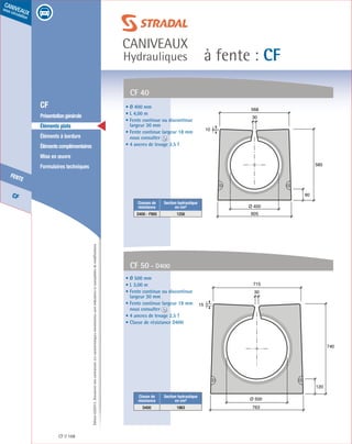 Édition03/2013.Documentnoncontractuel.Lescaractéristiquesmentionnéessontindicativesetsusceptiblesdemodifications.
CF
fente
caniveaux
sous circulation
à fente : CF
caniveaux
Hydrauliques
CF 168
	 CF
	 Présentationgénérale
	 Éléments plats
	 Éléments à bordure
	 Élémentscomplémentaires
	 Mise en œuvre
	 Formulaires techniques
120
740
763
30
715
15
Ø 500
CF 40
CF 50 - D400
• Ø 400 mm
• L 4,00 m
• Fente continue ou discontinue
largeur 30 mm
• Fente continue largeur 18 mm
nous consulter
• 4 ancres de levage 2,5 T
• Ø 500 mm
• L 3,00 m
• Fente continue ou discontinue
largeur 30 mm
• Fente continue largeur 18 mm
nous consulter
• 4 ancres de levage 2,5 T
• Classe de résistance D400
90
585
605
30
568
10
Ø 400
Classes de
résistance
Section hydraulique
en cm²
D400 - F900 1256
Classe de
résistance
Section hydraulique
en cm²
D400 1963
 
